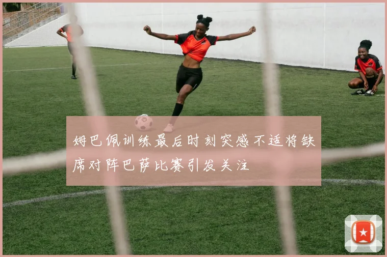姆巴佩训练最后时刻突感不适将缺席对阵巴萨比赛引发关注