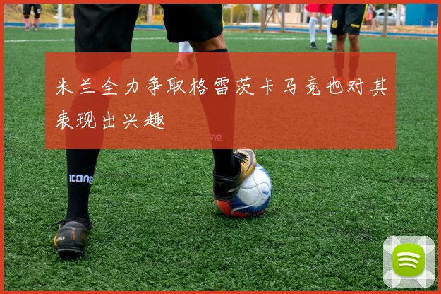 米兰全力争取格雷茨卡马竞也对其表现出兴趣
