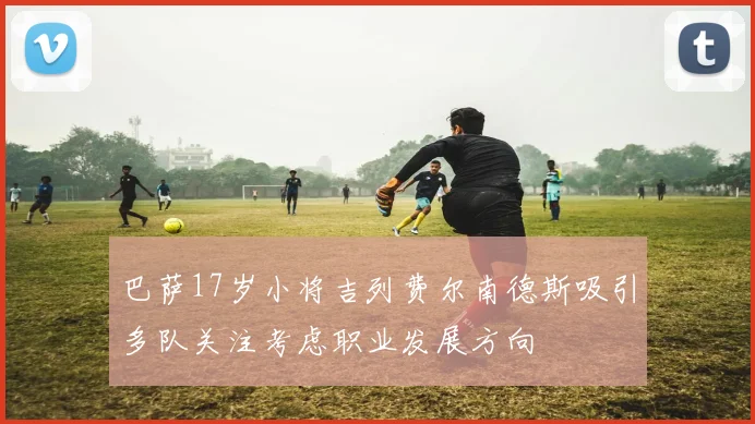 巴萨17岁小将吉列费尔南德斯吸引多队关注考虑职业发展方向