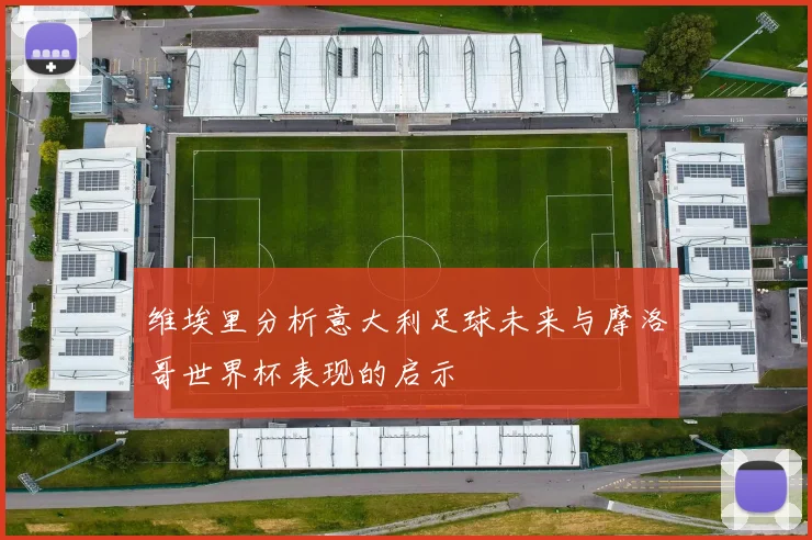 维埃里分析意大利足球未来与摩洛哥世界杯表现的启示