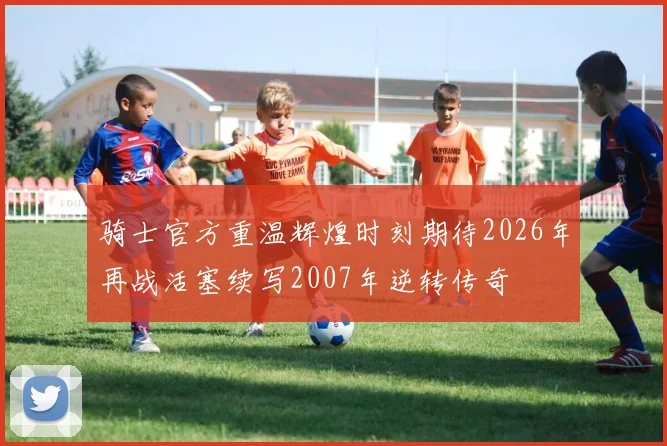 骑士官方重温辉煌时刻期待2026年再战活塞续写2007年逆转传奇