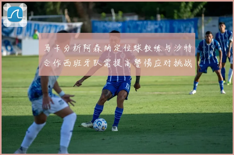 马卡分析阿森纳定位球教练与沙特合作西班牙队需提高警惕应对挑战