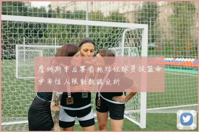 詹姆斯季后赛首轮对位球员投篮命中率惊人限制数据分析