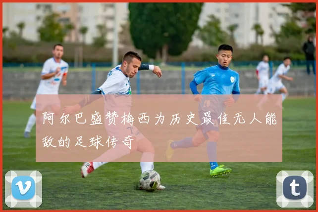阿尔巴盛赞梅西为历史最佳无人能敌的足球传奇